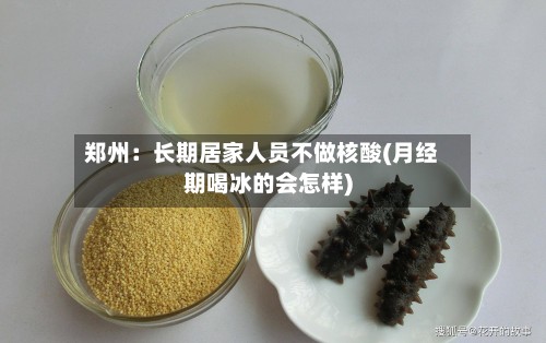 郑州:长期居家人员不做核酸(月经期喝冰的会怎样)-第2张图片