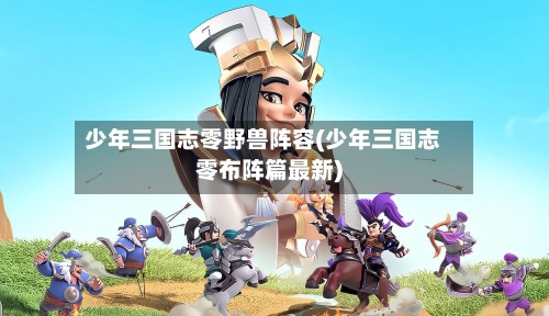 少年三国志零野兽阵容(少年三国志零布阵篇最新)-第3张图片