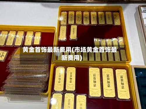 黄金首饰最新费用(市场黄金首饰最新费用)-第3张图片